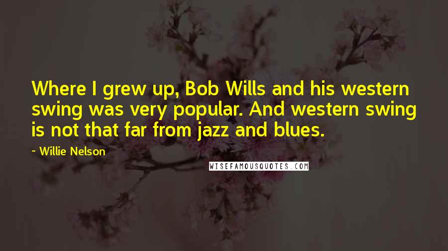 Willie Nelson Quotes: Where I grew up, Bob Wills and his western swing was very popular. And western swing is not that far from jazz and blues.