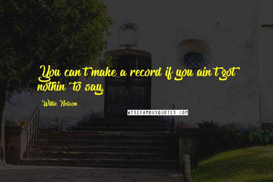 Willie Nelson Quotes: You can't make a record if you ain't got nothin' to say.