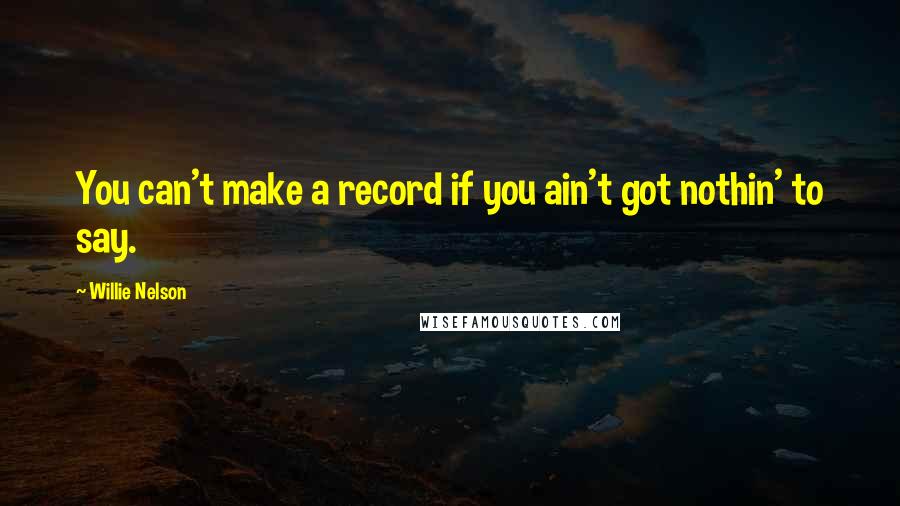 Willie Nelson Quotes: You can't make a record if you ain't got nothin' to say.