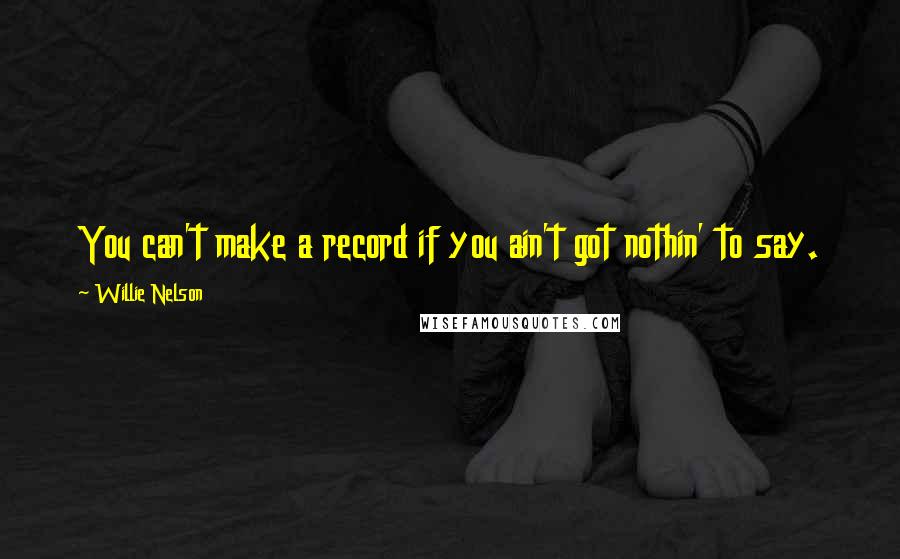 Willie Nelson Quotes: You can't make a record if you ain't got nothin' to say.