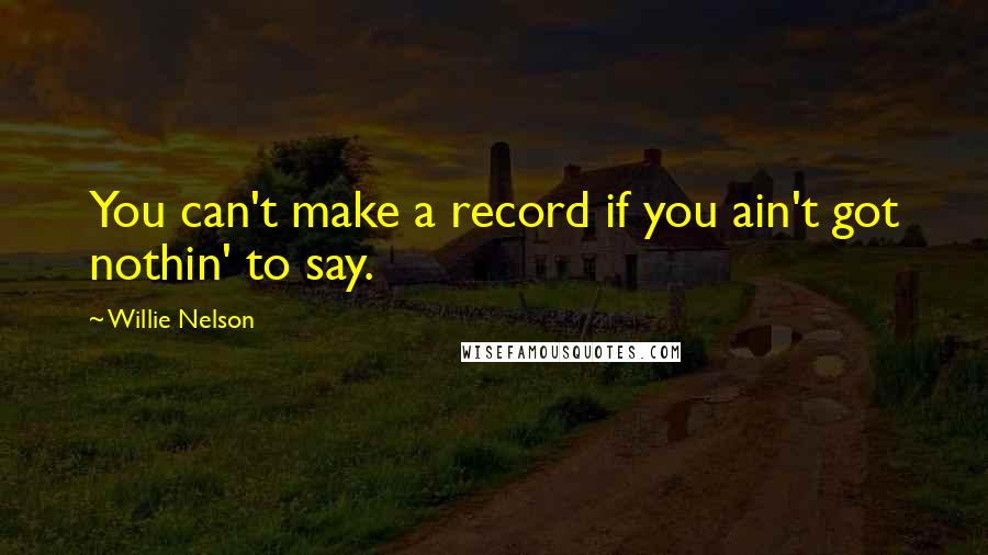 Willie Nelson Quotes: You can't make a record if you ain't got nothin' to say.