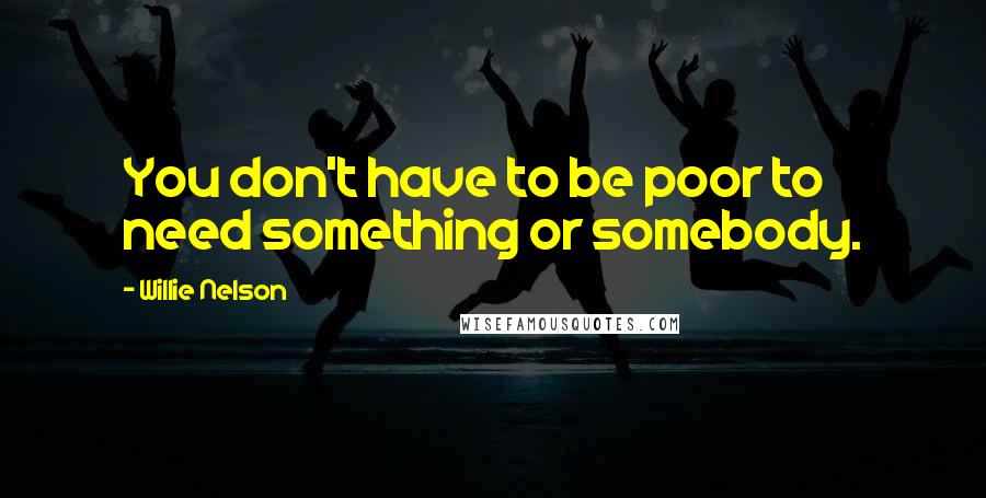 Willie Nelson Quotes: You don't have to be poor to need something or somebody.