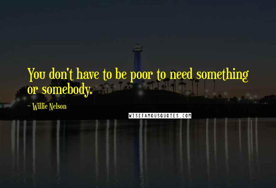 Willie Nelson Quotes: You don't have to be poor to need something or somebody.