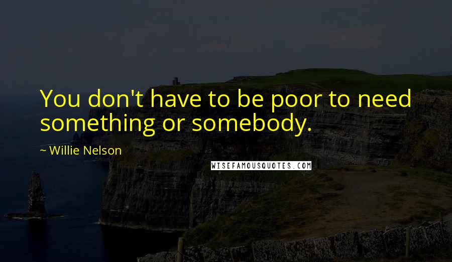 Willie Nelson Quotes: You don't have to be poor to need something or somebody.