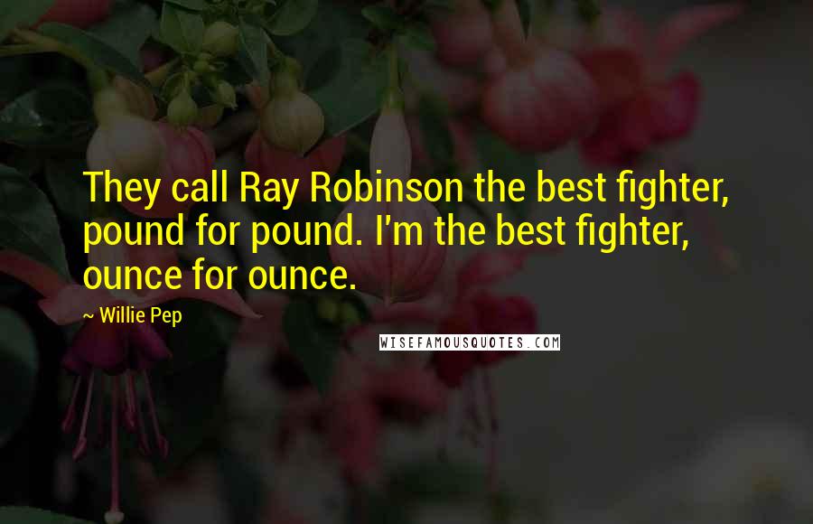 Willie Pep Quotes: They call Ray Robinson the best fighter, pound for pound. I'm the best fighter, ounce for ounce.