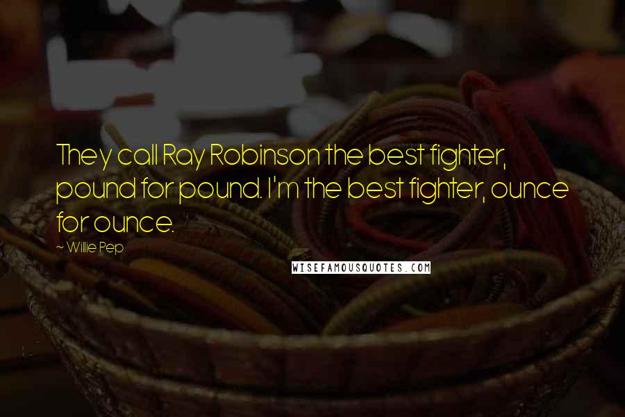 Willie Pep Quotes: They call Ray Robinson the best fighter, pound for pound. I'm the best fighter, ounce for ounce.