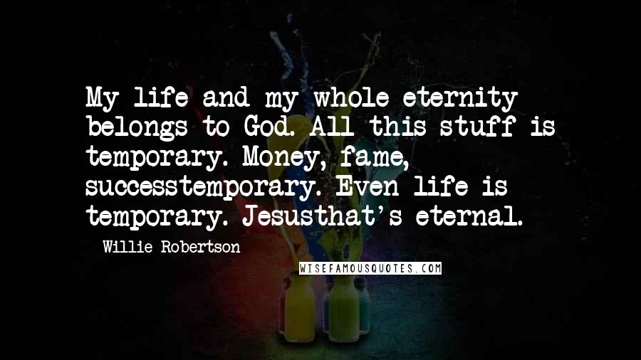 Willie Robertson Quotes: My life and my whole eternity belongs to God. All this stuff is temporary. Money, fame, successtemporary. Even life is temporary. Jesusthat's eternal.