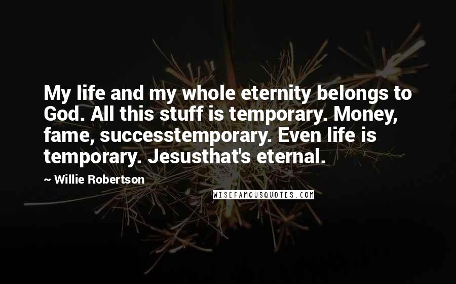 Willie Robertson Quotes: My life and my whole eternity belongs to God. All this stuff is temporary. Money, fame, successtemporary. Even life is temporary. Jesusthat's eternal.