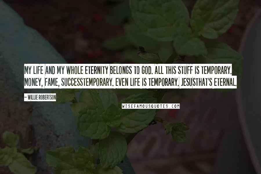 Willie Robertson Quotes: My life and my whole eternity belongs to God. All this stuff is temporary. Money, fame, successtemporary. Even life is temporary. Jesusthat's eternal.