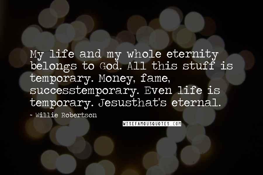 Willie Robertson Quotes: My life and my whole eternity belongs to God. All this stuff is temporary. Money, fame, successtemporary. Even life is temporary. Jesusthat's eternal.