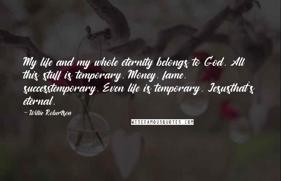 Willie Robertson Quotes: My life and my whole eternity belongs to God. All this stuff is temporary. Money, fame, successtemporary. Even life is temporary. Jesusthat's eternal.