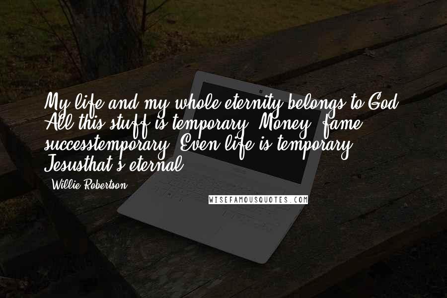 Willie Robertson Quotes: My life and my whole eternity belongs to God. All this stuff is temporary. Money, fame, successtemporary. Even life is temporary. Jesusthat's eternal.