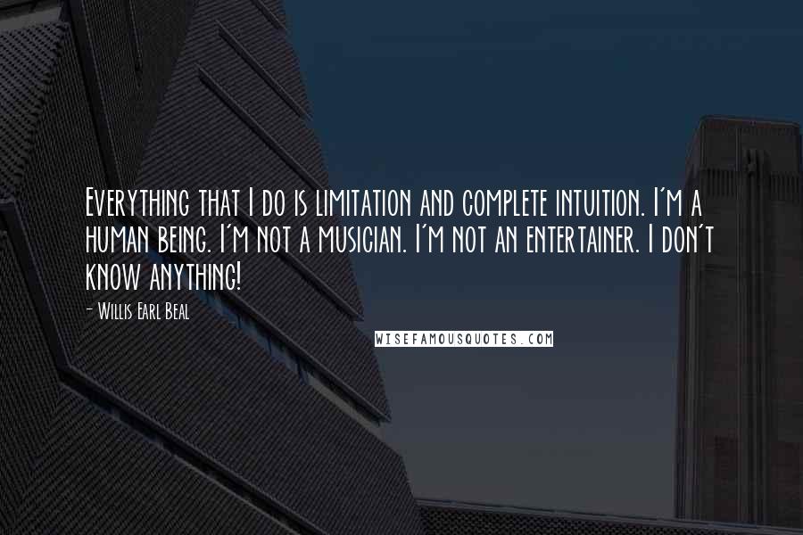 Willis Earl Beal Quotes: Everything that I do is limitation and complete intuition. I'm a human being. I'm not a musician. I'm not an entertainer. I don't know anything!