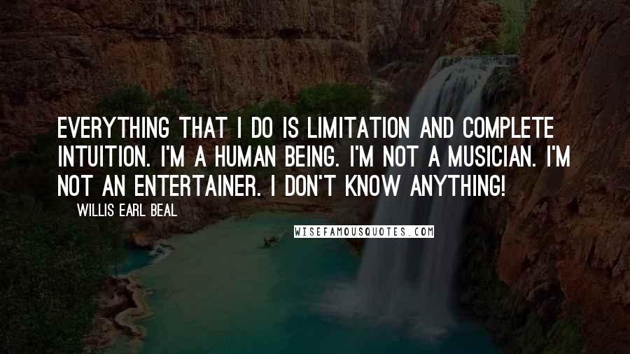 Willis Earl Beal Quotes: Everything that I do is limitation and complete intuition. I'm a human being. I'm not a musician. I'm not an entertainer. I don't know anything!