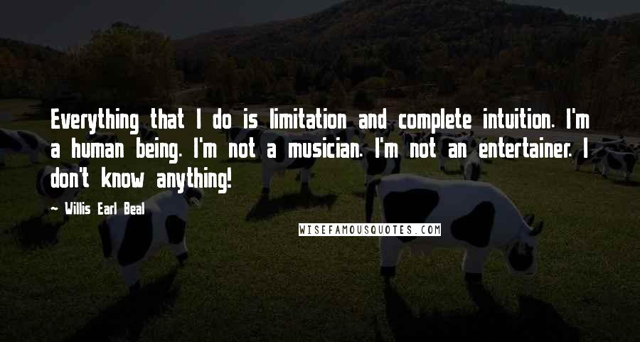 Willis Earl Beal Quotes: Everything that I do is limitation and complete intuition. I'm a human being. I'm not a musician. I'm not an entertainer. I don't know anything!