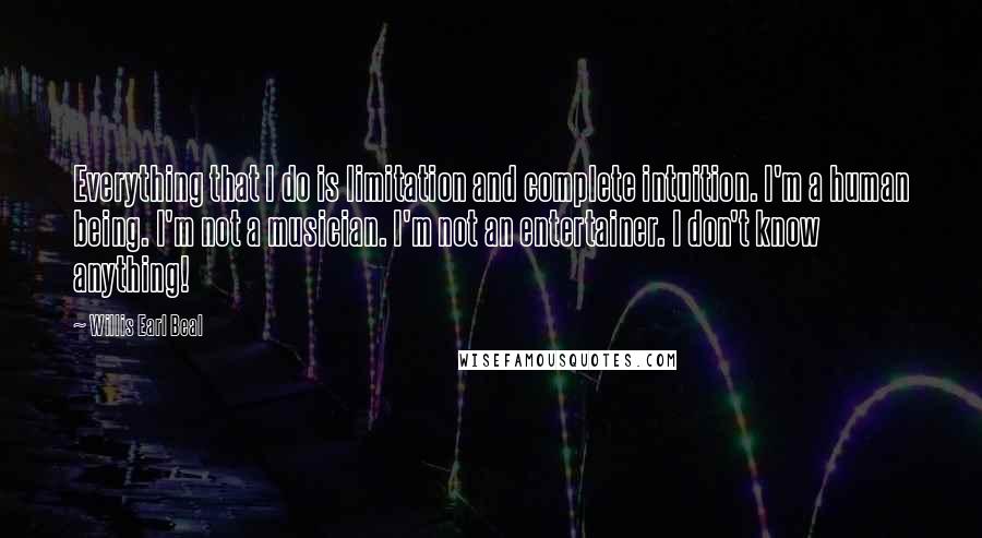 Willis Earl Beal Quotes: Everything that I do is limitation and complete intuition. I'm a human being. I'm not a musician. I'm not an entertainer. I don't know anything!