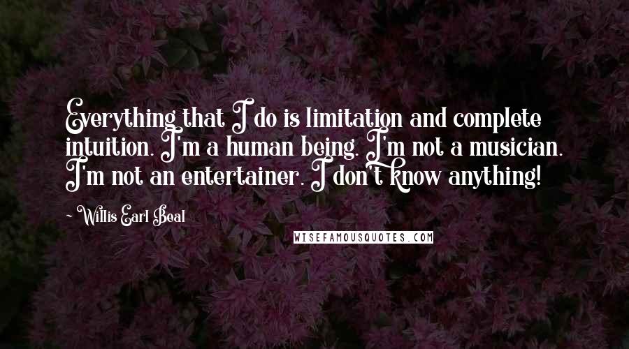 Willis Earl Beal Quotes: Everything that I do is limitation and complete intuition. I'm a human being. I'm not a musician. I'm not an entertainer. I don't know anything!