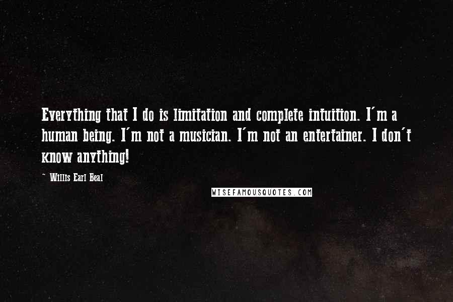 Willis Earl Beal Quotes: Everything that I do is limitation and complete intuition. I'm a human being. I'm not a musician. I'm not an entertainer. I don't know anything!