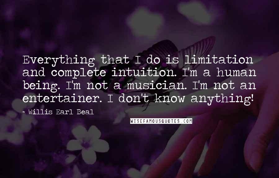 Willis Earl Beal Quotes: Everything that I do is limitation and complete intuition. I'm a human being. I'm not a musician. I'm not an entertainer. I don't know anything!