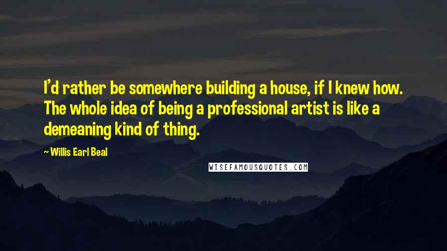 Willis Earl Beal Quotes: I'd rather be somewhere building a house, if I knew how. The whole idea of being a professional artist is like a demeaning kind of thing.