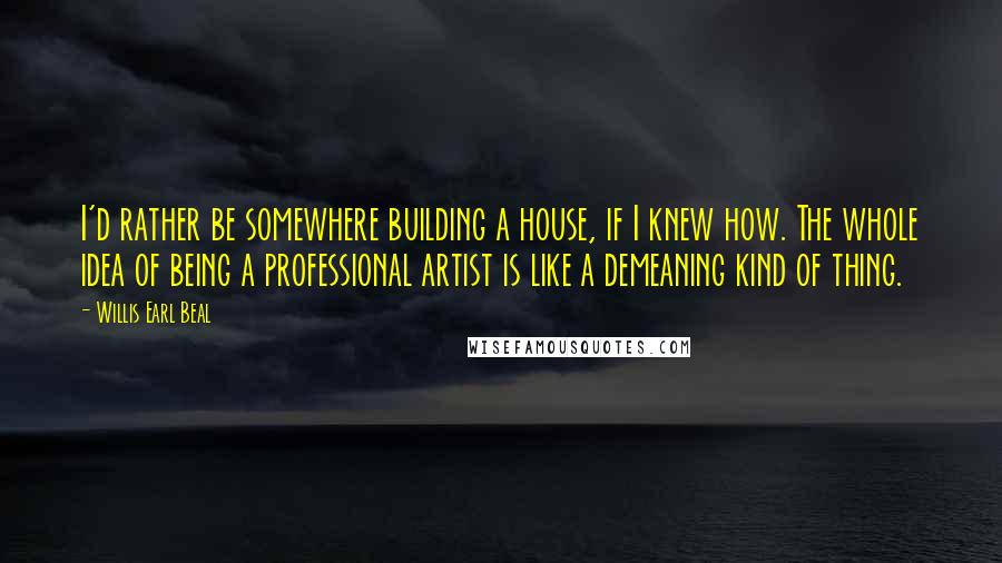 Willis Earl Beal Quotes: I'd rather be somewhere building a house, if I knew how. The whole idea of being a professional artist is like a demeaning kind of thing.