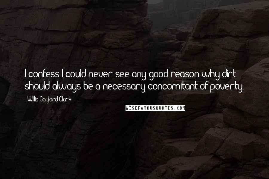 Willis Gaylord Clark Quotes: I confess I could never see any good reason why dirt should always be a necessary concomitant of poverty.