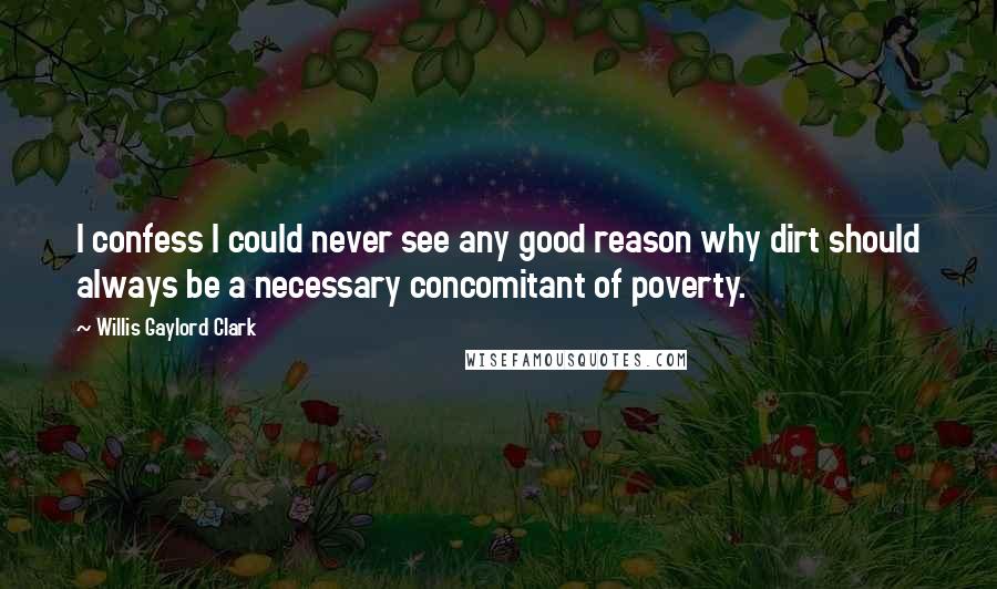 Willis Gaylord Clark Quotes: I confess I could never see any good reason why dirt should always be a necessary concomitant of poverty.