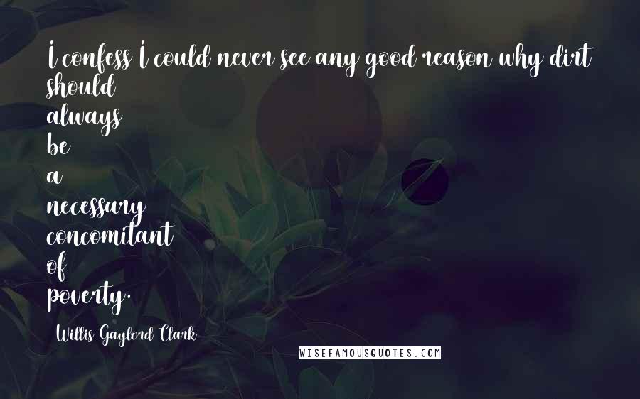 Willis Gaylord Clark Quotes: I confess I could never see any good reason why dirt should always be a necessary concomitant of poverty.