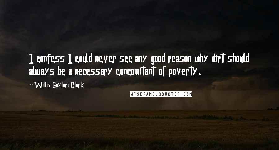 Willis Gaylord Clark Quotes: I confess I could never see any good reason why dirt should always be a necessary concomitant of poverty.