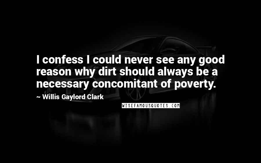 Willis Gaylord Clark Quotes: I confess I could never see any good reason why dirt should always be a necessary concomitant of poverty.