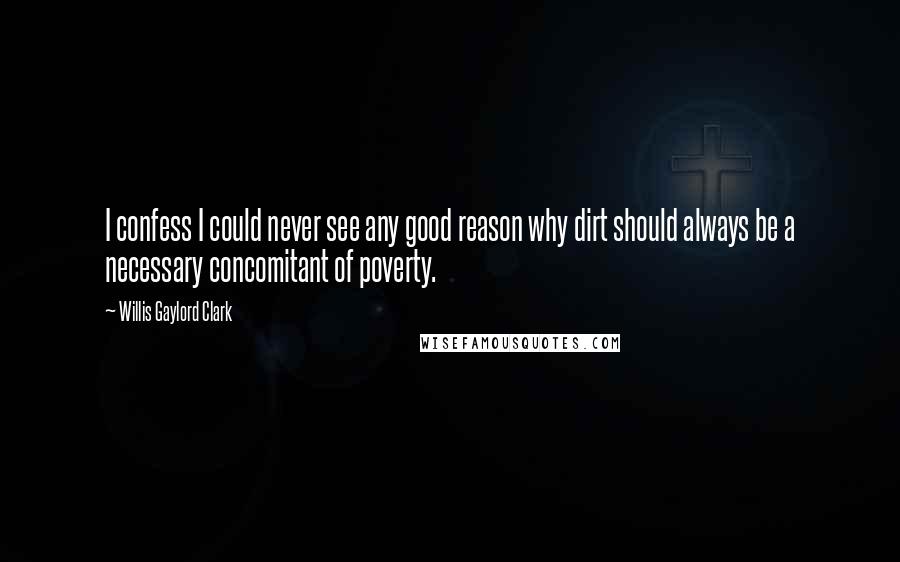 Willis Gaylord Clark Quotes: I confess I could never see any good reason why dirt should always be a necessary concomitant of poverty.