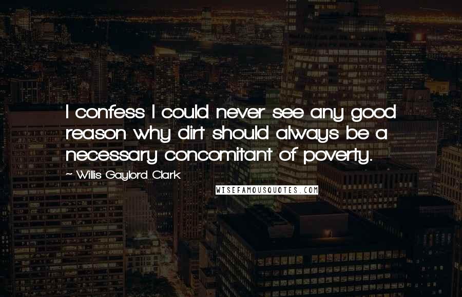 Willis Gaylord Clark Quotes: I confess I could never see any good reason why dirt should always be a necessary concomitant of poverty.