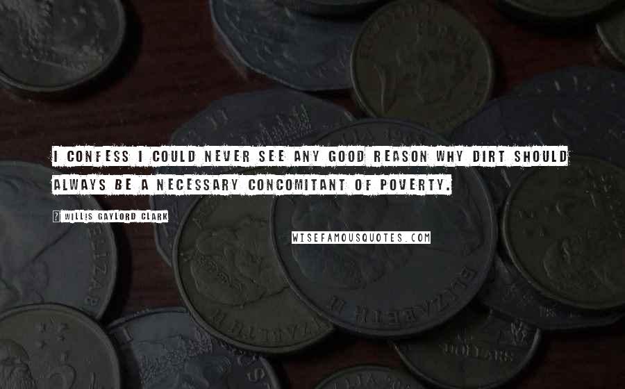 Willis Gaylord Clark Quotes: I confess I could never see any good reason why dirt should always be a necessary concomitant of poverty.