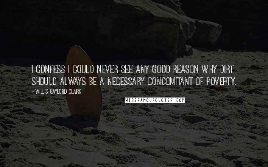Willis Gaylord Clark Quotes: I confess I could never see any good reason why dirt should always be a necessary concomitant of poverty.