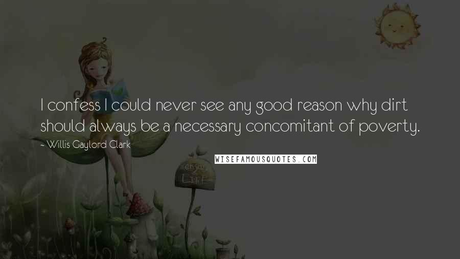 Willis Gaylord Clark Quotes: I confess I could never see any good reason why dirt should always be a necessary concomitant of poverty.