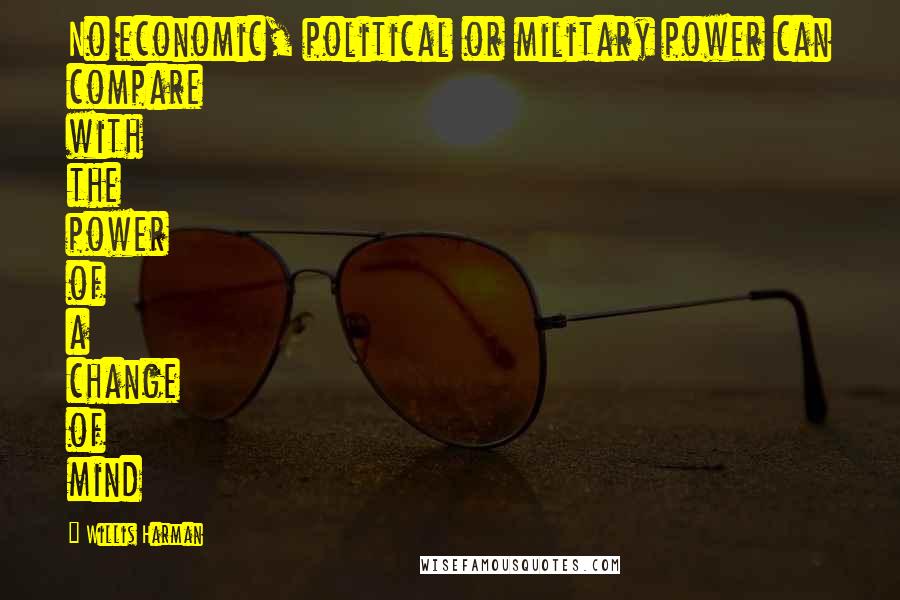 Willis Harman Quotes: No economic, political or military power can compare with the power of a change of mind