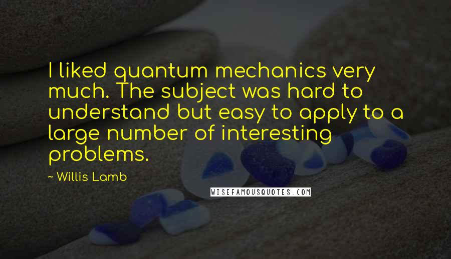 Willis Lamb Quotes: I liked quantum mechanics very much. The subject was hard to understand but easy to apply to a large number of interesting problems.
