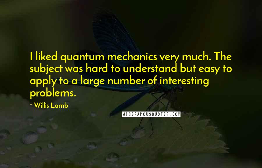 Willis Lamb Quotes: I liked quantum mechanics very much. The subject was hard to understand but easy to apply to a large number of interesting problems.