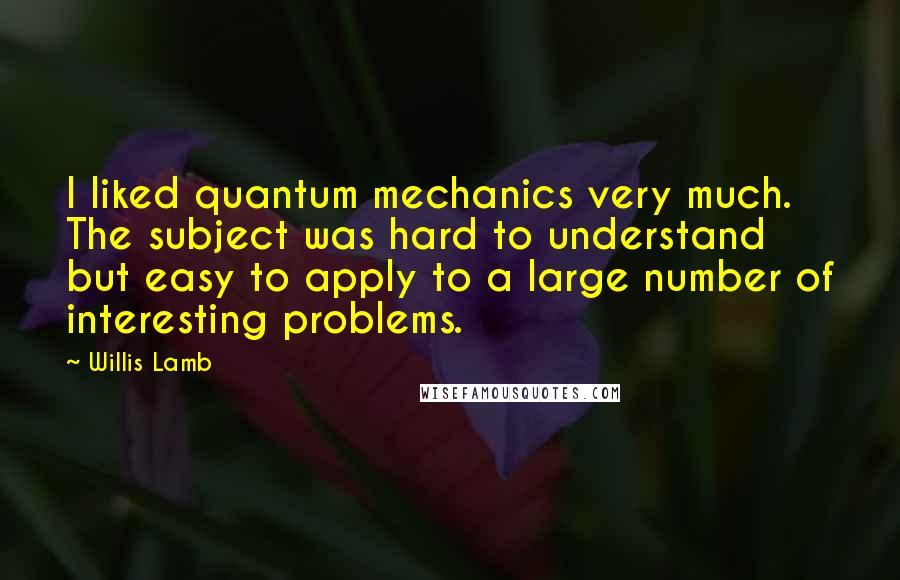 Willis Lamb Quotes: I liked quantum mechanics very much. The subject was hard to understand but easy to apply to a large number of interesting problems.