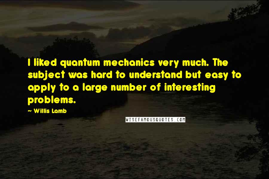 Willis Lamb Quotes: I liked quantum mechanics very much. The subject was hard to understand but easy to apply to a large number of interesting problems.