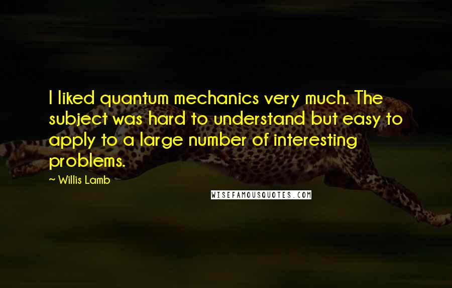 Willis Lamb Quotes: I liked quantum mechanics very much. The subject was hard to understand but easy to apply to a large number of interesting problems.