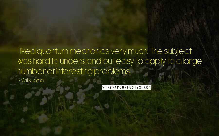 Willis Lamb Quotes: I liked quantum mechanics very much. The subject was hard to understand but easy to apply to a large number of interesting problems.