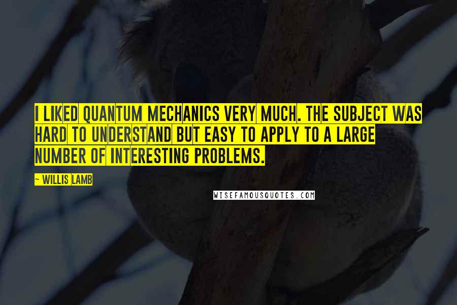 Willis Lamb Quotes: I liked quantum mechanics very much. The subject was hard to understand but easy to apply to a large number of interesting problems.