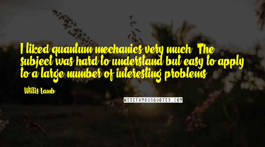 Willis Lamb Quotes: I liked quantum mechanics very much. The subject was hard to understand but easy to apply to a large number of interesting problems.