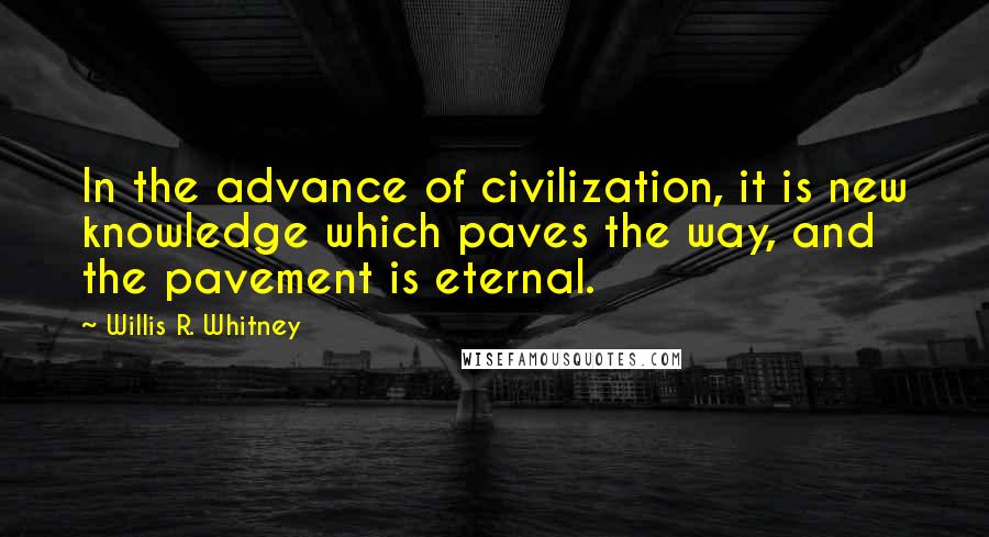 Willis R. Whitney Quotes: In the advance of civilization, it is new knowledge which paves the way, and the pavement is eternal.