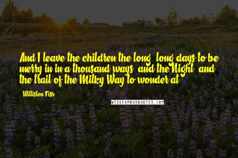 Williston Fish Quotes: And I leave the children the long, long days to be merry in in a thousand ways, and the Night, and the trail of the Milky Way to wonder at ...