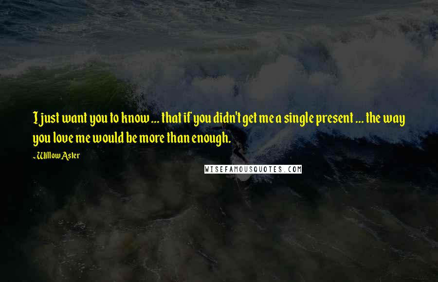Willow Aster Quotes: I just want you to know ... that if you didn't get me a single present ... the way you love me would be more than enough.