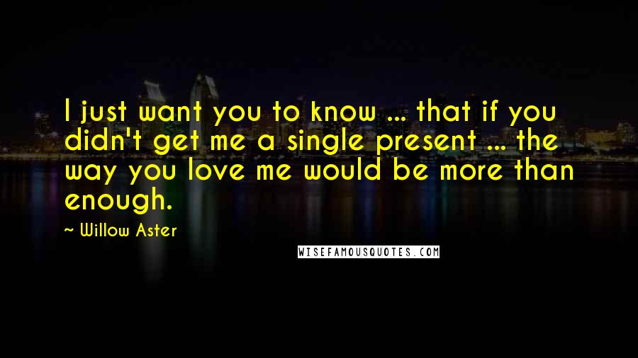 Willow Aster Quotes: I just want you to know ... that if you didn't get me a single present ... the way you love me would be more than enough.