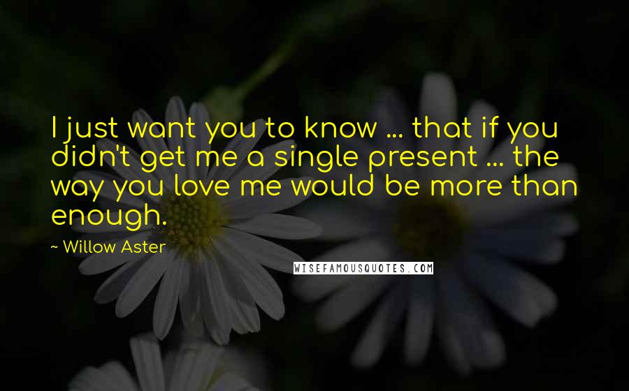 Willow Aster Quotes: I just want you to know ... that if you didn't get me a single present ... the way you love me would be more than enough.