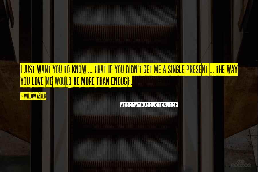 Willow Aster Quotes: I just want you to know ... that if you didn't get me a single present ... the way you love me would be more than enough.